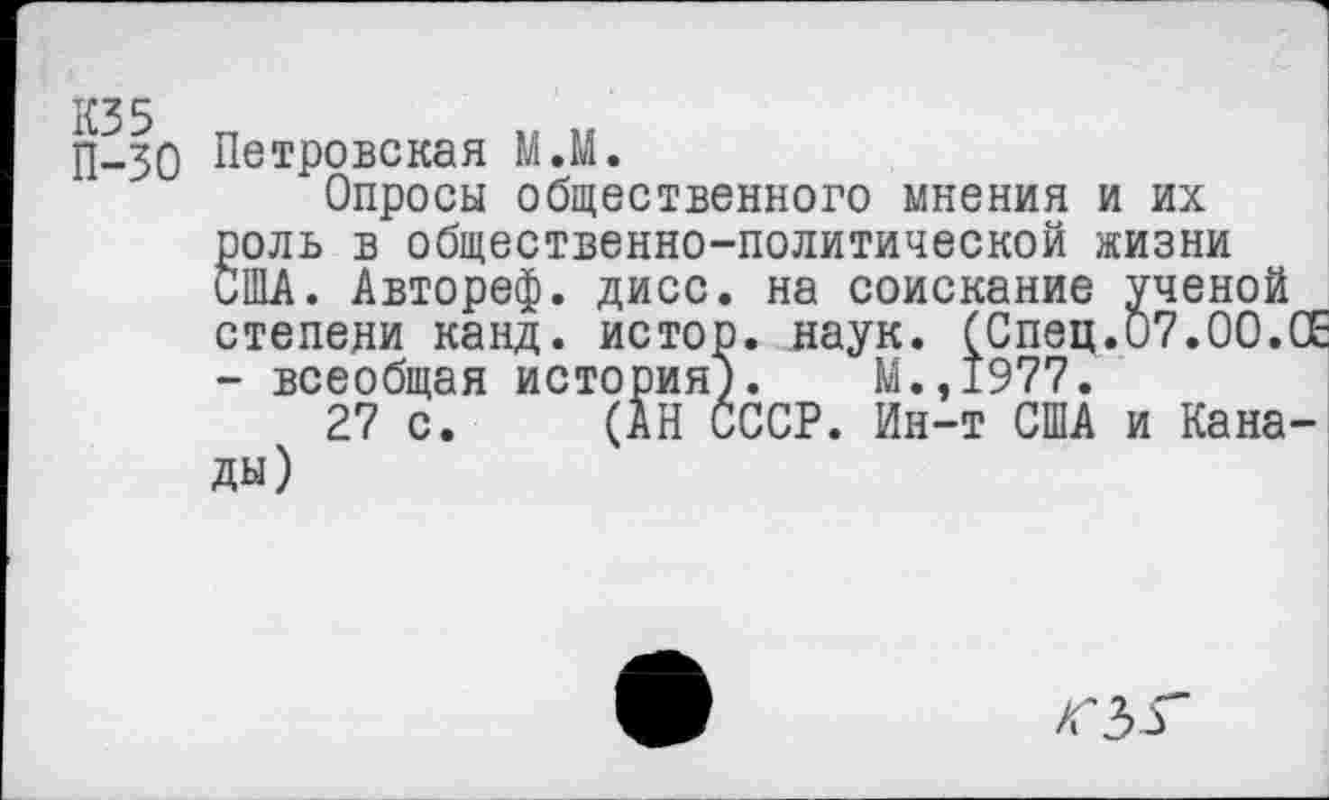 ﻿КЗ 5 п
П-зо Петровская М.М.
Опросы общественного мнения и их роль в общественно-политической жизни США. Автореф. дисс. на соискание ученой степени канд. истор. наук. (Спец.07.00.СЕ - всеобщая история). М.,1977.
27 с. (АН СССР. Ин-т США и Канады)